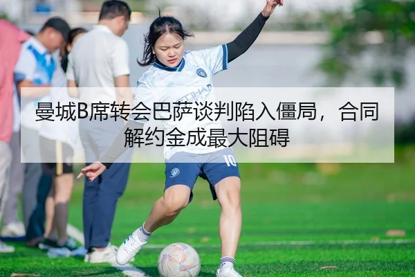 曼城B席转会巴萨谈判陷入僵局，合同解约金成最大阻碍