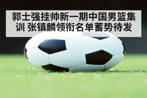 郭士强挂帅新一期中国男篮集训 张镇麟领衔名单蓄势待发
