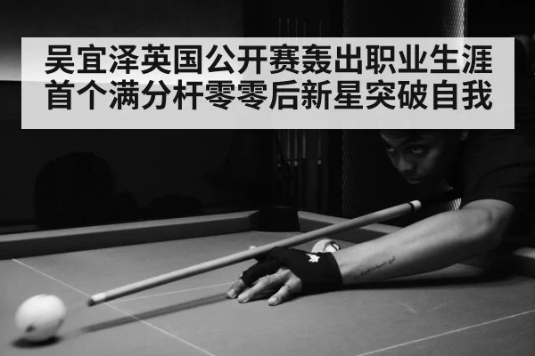 吴宜泽英国公开赛轰出职业生涯首个满分杆零零后新星突破自我