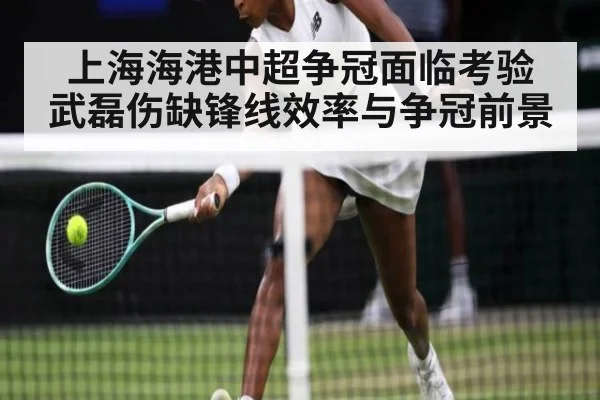 上海海港中超争冠面临考验 武磊伤缺锋线效率与争冠前景